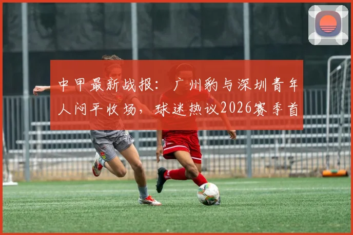 中甲最新战报：广州豹与深圳青年人闷平收场，球迷热议2026赛季首场零进球对决看点