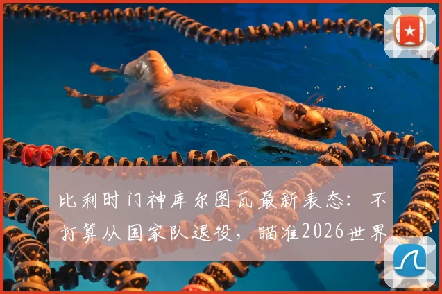 比利时门神库尔图瓦最新表态：不打算从国家队退役，瞄准2026世界杯，输球也继续效力