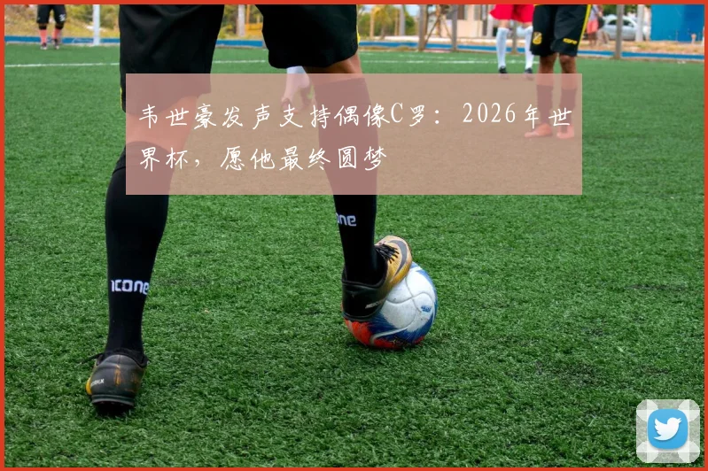 韦世豪发声支持偶像C罗:2026年世界杯,愿他最终圆梦