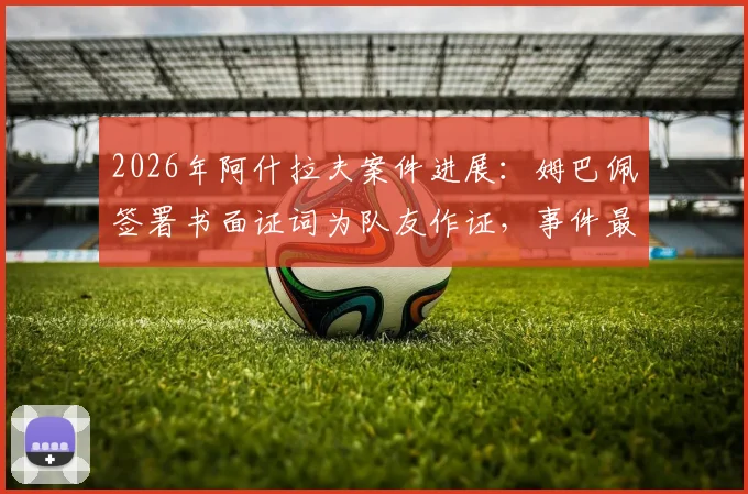 2026年阿什拉夫案件进展:姆巴佩签署书面证词为队友作证,事件最新动态梳理