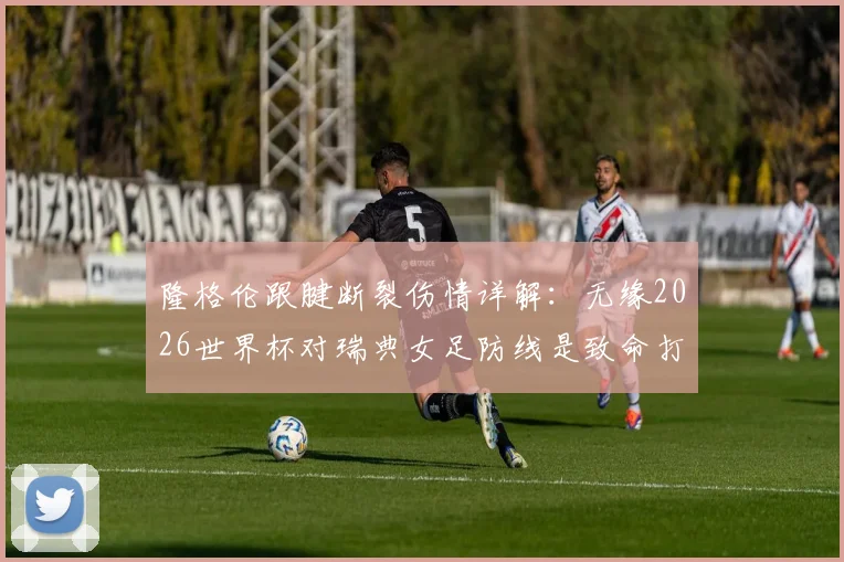 隆格伦跟腱断裂伤情详解:无缘2026世界杯对瑞典女足防线是致命打击,替代人选分析