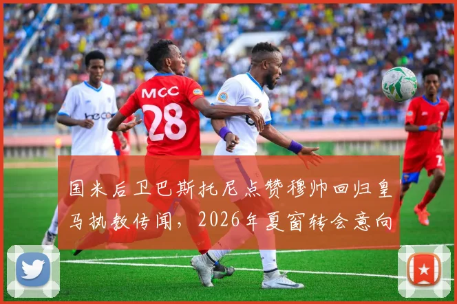 国米后卫巴斯托尼点赞穆帅回归皇马执教传闻,2026年夏窗转会意向成焦点,深度解析球员与名帅潜在联手可能