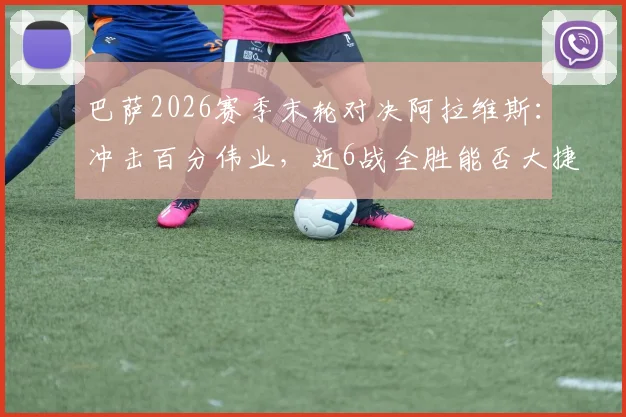 巴萨2026赛季末轮对决阿拉维斯:冲击百分伟业,近6战全胜能否大捷收官?