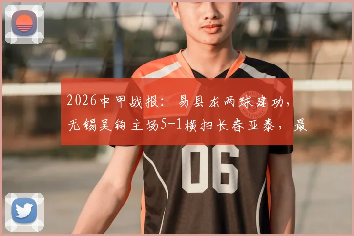 2026中甲战报：易县龙两球建功，无锡吴钩主场5-1横扫长春亚泰，最新积分榜解读
