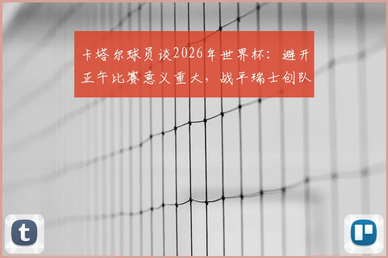 卡塔尔球员谈2026年世界杯:避开正午比赛意义重大,战平瑞士创队史纪录的背后解读