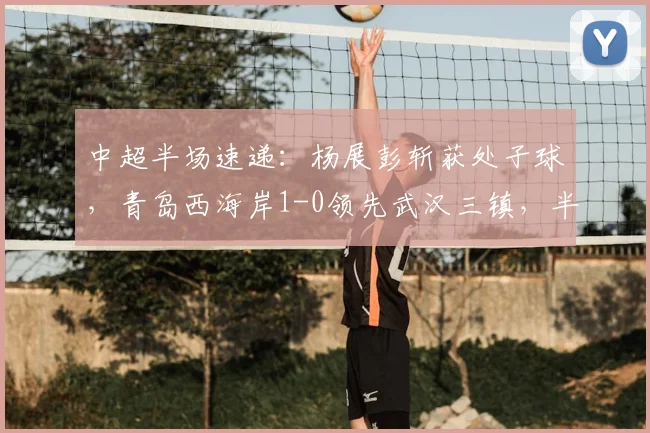 中超半场速递:杨展彭斩获处子球,青岛西海岸1-0领先武汉三镇,半场战报详情解读