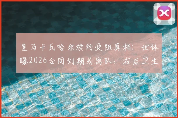 皇马卡瓦哈尔续约受阻真相：世体曝2026合同到期或离队，右后卫生涯迎转折点