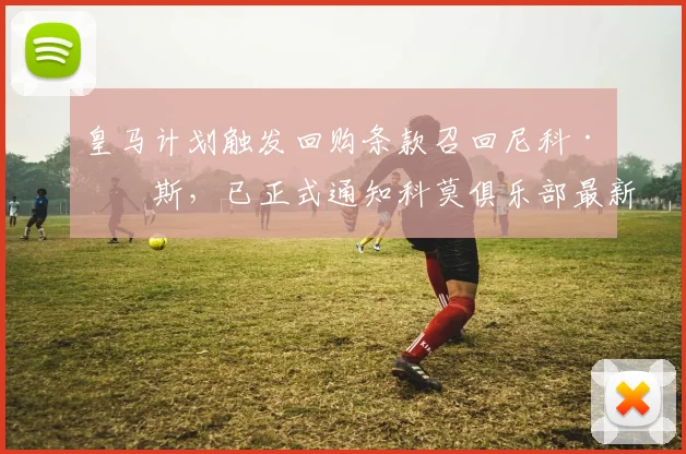 皇马计划触发回购条款召回尼科·帕斯,已正式通知科莫俱乐部最新动态解析