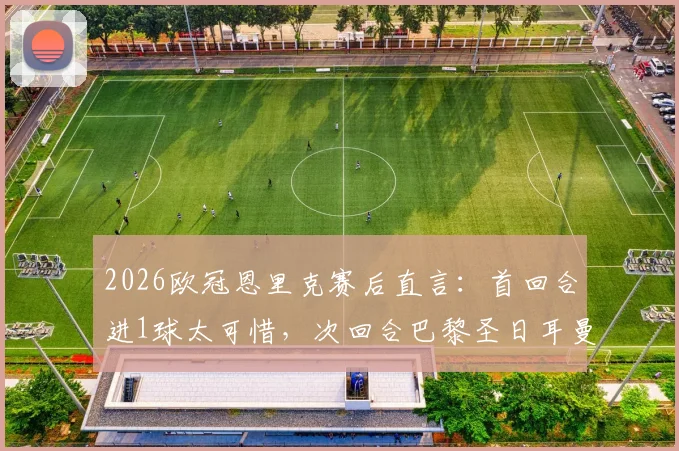 2026欧冠恩里克赛后直言：首回合进1球太可惜，次回合巴黎圣日耳曼翻盘战术与关键点分析