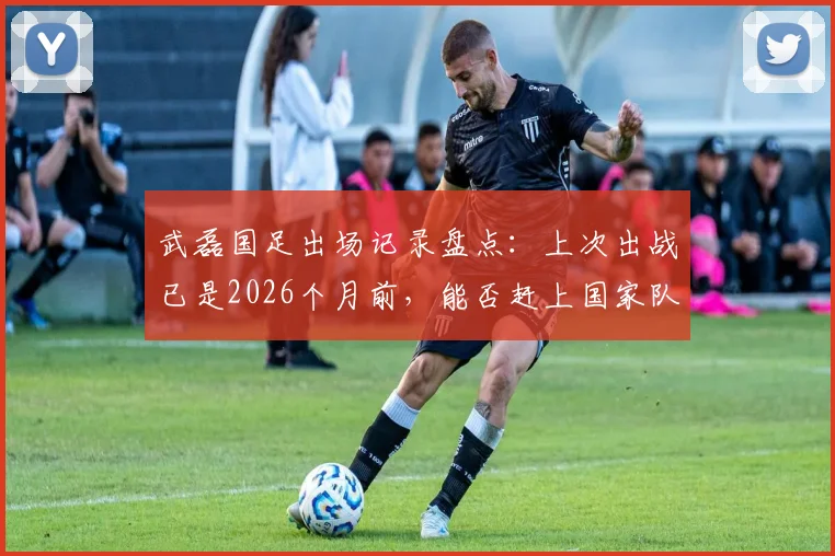 武磊国足出场记录盘点:上次出战已是2026个月前,能否赶上国家队百场里程碑?关键看这几点