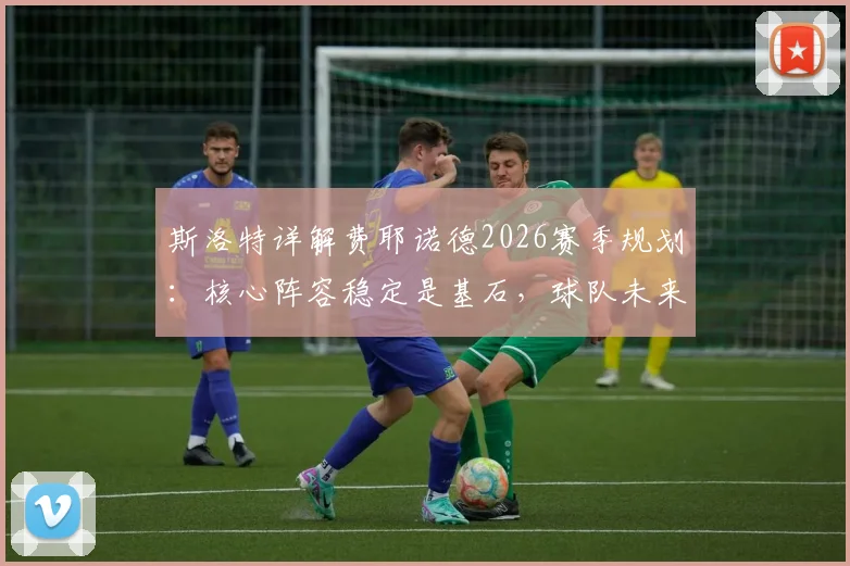 斯洛特详解费耶诺德2026赛季规划：核心阵容稳定是基石，球队未来蓝图已清晰呈现
