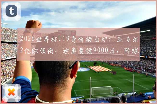 2026世界杯U19身价榜出炉：亚马尔2亿欧领衔，迪奥曼德9000万，附球员实力与转会前景分析