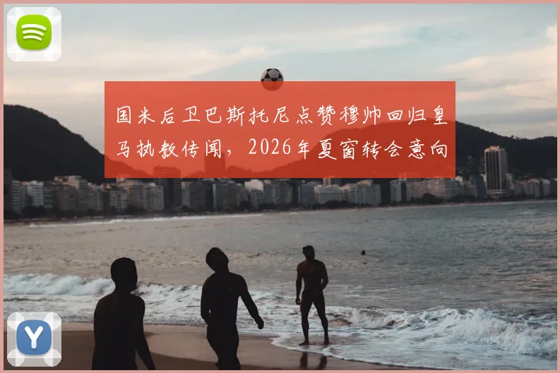 国米后卫巴斯托尼点赞穆帅回归皇马执教传闻,2026年夏窗转会意向成焦点,深度解析球员与名帅潜在联手可能