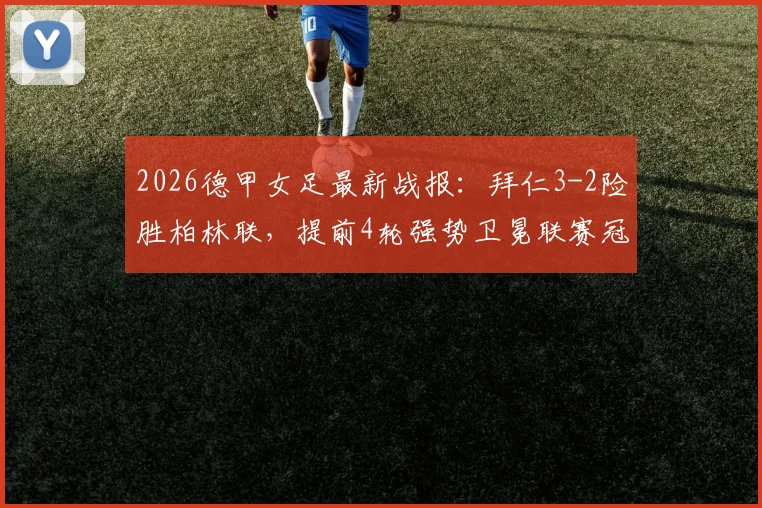 2026德甲女足最新战报:拜仁3-2险胜柏林联,提前4轮强势卫冕联赛冠军,附夺冠历程与积分榜深度解读