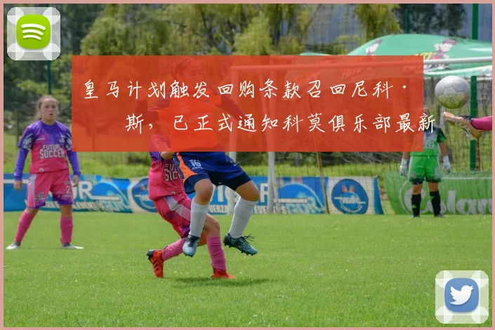 皇马计划触发回购条款召回尼科·帕斯，已正式通知科莫俱乐部最新动态解析
