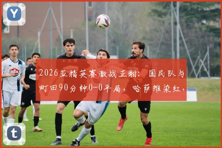 2026亚精英赛激战正酣：国民队与町田90分钟0-0平局，哈萨维染红，比赛进入加时赛关键阶段