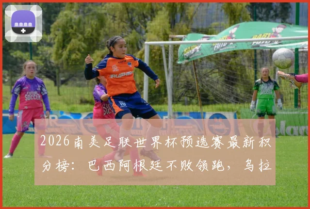 2026南美足联世界杯预选赛最新积分榜：巴西阿根廷不败领跑，乌拉圭出局形势分析