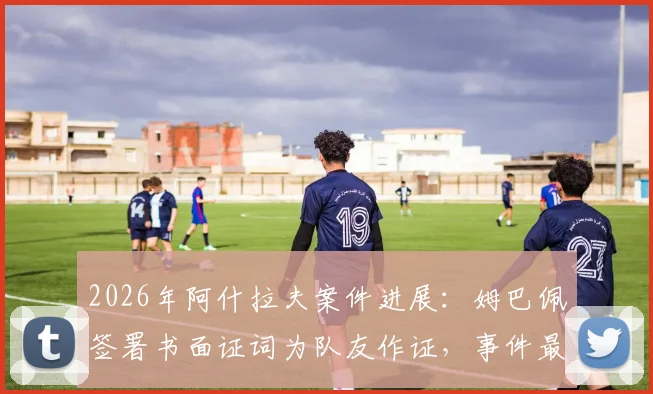 2026年阿什拉夫案件进展：姆巴佩签署书面证词为队友作证，事件最新动态梳理