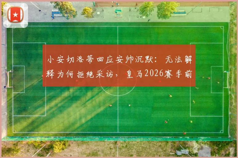 小安切洛蒂回应安帅沉默：无法解释为何拒绝采访，皇马2026赛季前疑云再起