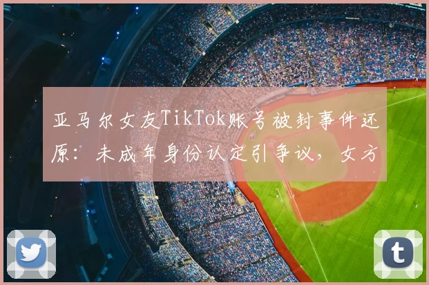 亚马尔女友TikTok账号被封事件还原：未成年身份认定引争议，女方公开抱怨平台处理方式，2026年引发讨论