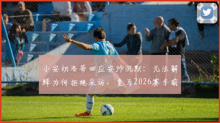 小安切洛蒂回应安帅沉默:无法解释为何拒绝采访,皇马2026赛季前疑云再起
