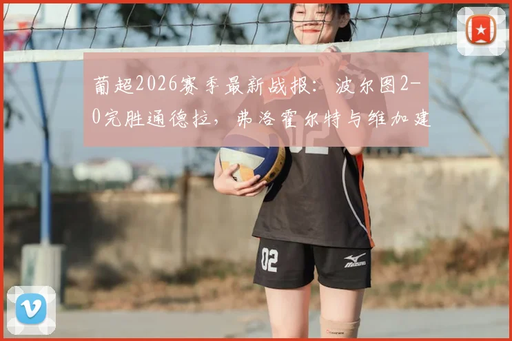 葡超2026赛季最新战报:波尔图2-0完胜通德拉,弗洛霍尔特与维加建功,附全场回顾与积分榜分析