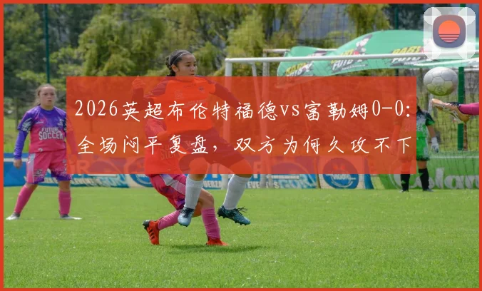 2026英超布伦特福德vs富勒姆0-0：全场闷平复盘，双方为何久攻不下？进攻乏术问题详解