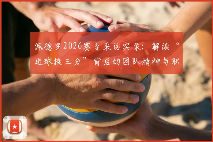 佩德罗2026赛季采访实录:解读“进球换三分”背后的团队精神与职业态度