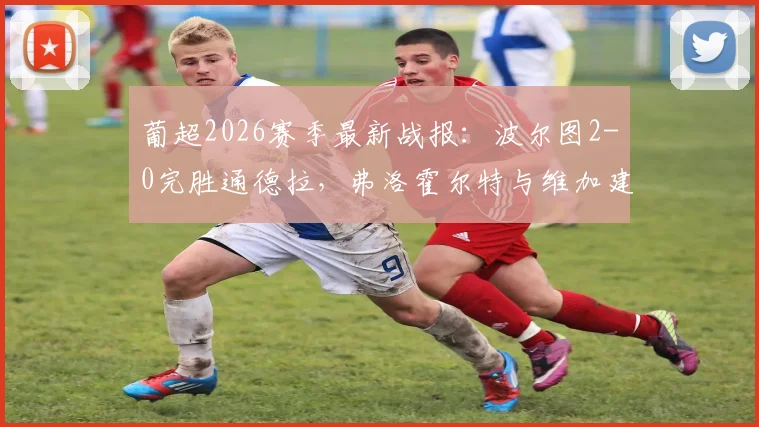 葡超2026赛季最新战报：波尔图2-0完胜通德拉，弗洛霍尔特与维加建功，附全场回顾与积分榜分析