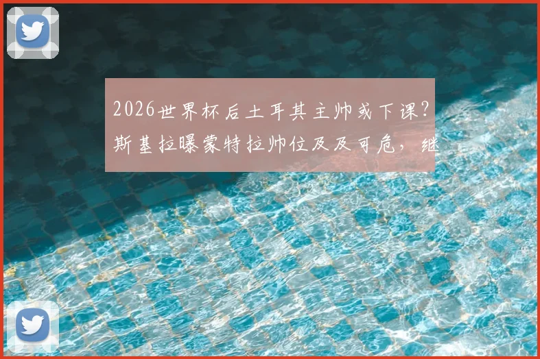 2026世界杯后土耳其主帅或下课？斯基拉曝蒙特拉帅位及及可危，继任者人选引猜想