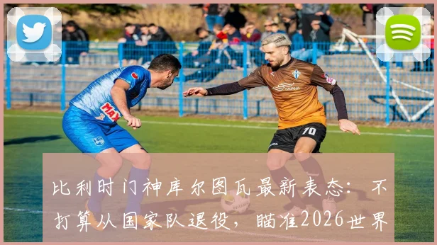 比利时门神库尔图瓦最新表态:不打算从国家队退役,瞄准2026世界杯,输球也继续效力
