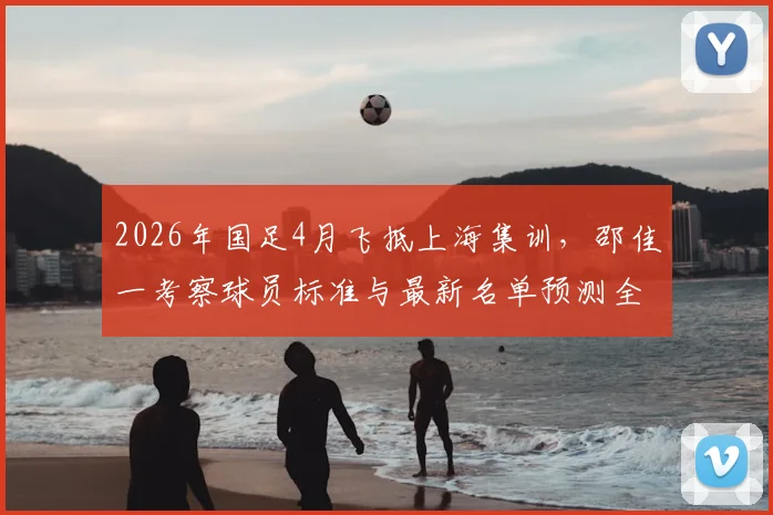2026年国足4月飞抵上海集训,邵佳一考察球员标准与最新名单预测全解析