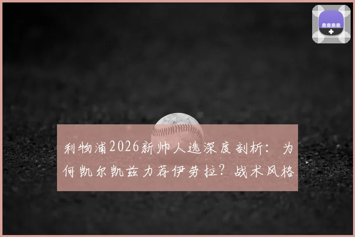 利物浦2026新帅人选深度剖析：为何凯尔凯兹力荐伊劳拉？战术风格与冠军野望全解析